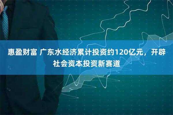 惠盈财富 广东水经济累计投资约120亿元，开辟社会资本投资新赛道