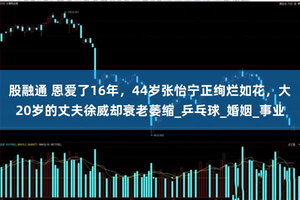 股融通 恩爱了16年，44岁张怡宁正绚烂如花，大20岁的丈夫徐威却衰老萎缩_乒乓球_婚姻_事业