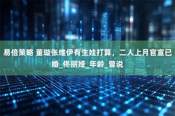 易倍策略 董璇张维伊有生娃打算，二人上月官宣已婚_佟丽娅_年龄_曾说