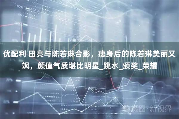 优配利 田亮与陈若琳合影，瘦身后的陈若琳美丽又飒，颜值气质堪比明星_跳水_颁奖_荣耀