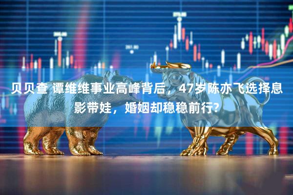 贝贝查 谭维维事业高峰背后，47岁陈亦飞选择息影带娃，婚姻却稳稳前行?