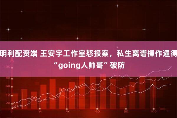 明利配资端 王安宇工作室怒报案，私生离谱操作逼得“going人帅哥”破防