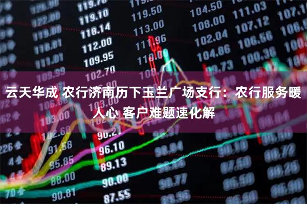 云天华成 农行济南历下玉兰广场支行：农行服务暖人心 客户难题速化解