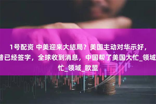 1号配资 中美迎来大结局？美国主动对华示好，特朗普已经签字，全球收到消息，中国帮了美国大忙_领域_欧盟