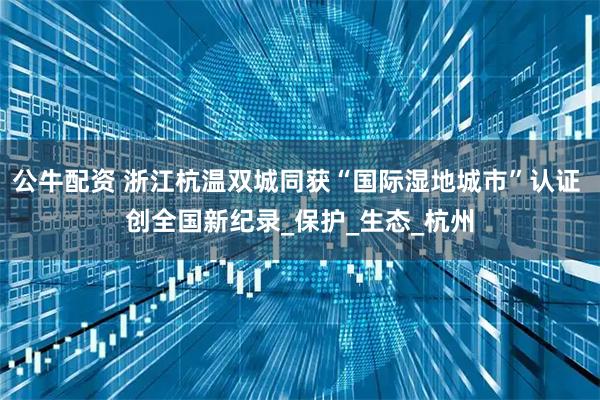 公牛配资 浙江杭温双城同获“国际湿地城市”认证 创全国新纪录_保护_生态_杭州