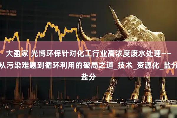 大盈家 光博环保针对化工行业高浓度废水处理——从污染难题到循环利用的破局之道_技术_资源化_盐分