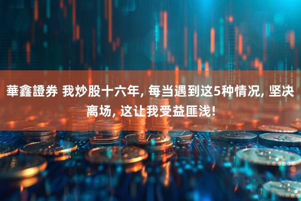 華鑫證券 我炒股十六年, 每当遇到这5种情况, 坚决离场, 这让我受益匪浅!