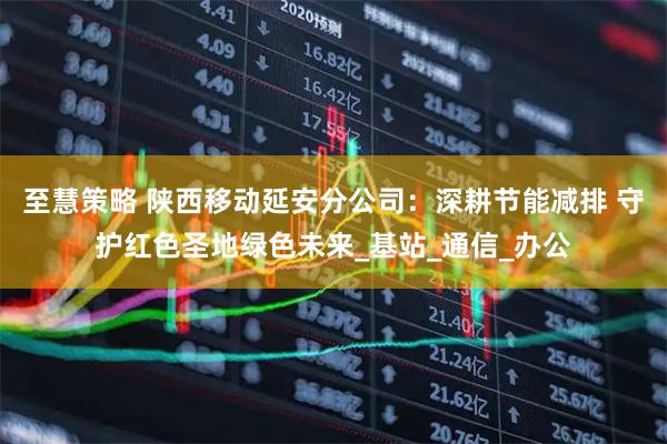 至慧策略 陕西移动延安分公司：深耕节能减排 守护红色圣地绿色未来_基站_通信_办公
