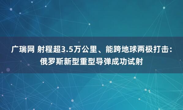 广瑞网 射程超3.5万公里、能跨地球两极打击：俄罗斯新型重型导弹成功试射