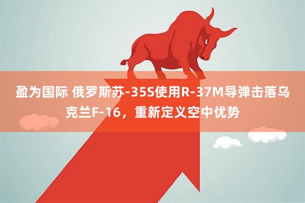 盈为国际 俄罗斯苏-35S使用R-37M导弹击落乌克兰F-16，重新定义空中优势