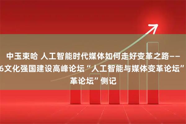 中玉束哈 人工智能时代媒体如何走好变革之路——2026文化强国建设高峰论坛“人工智能与媒体变革论坛”侧记