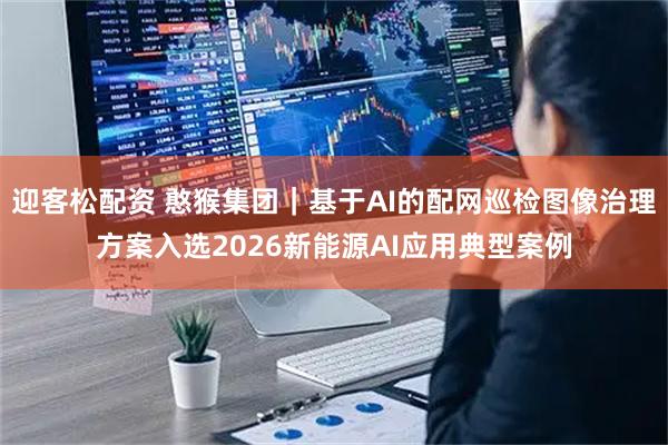 迎客松配资 憨猴集团｜基于AI的配网巡检图像治理方案入选2026新能源AI应用典型案例