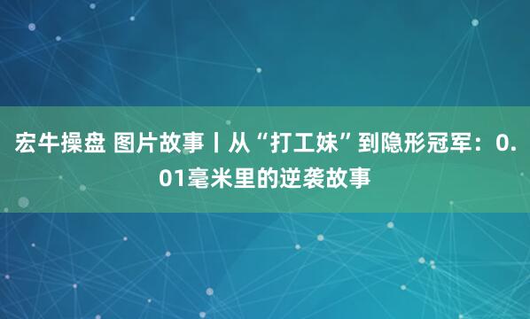 宏牛操盘 图片故事丨从“打工妹”到隐形冠军：0.01毫米里的逆袭故事