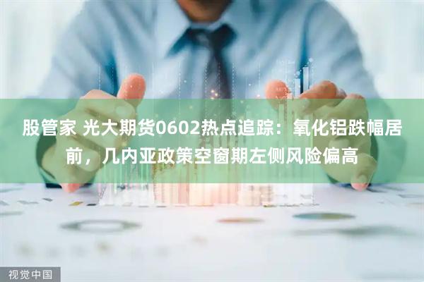 股管家 光大期货0602热点追踪:氧化铝跌幅居前,几内亚政策空窗期左侧风险偏高