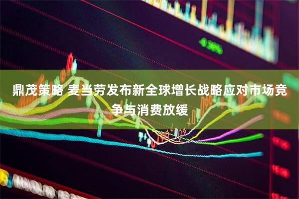 鼎茂策略 麦当劳发布新全球增长战略应对市场竞争与消费放缓