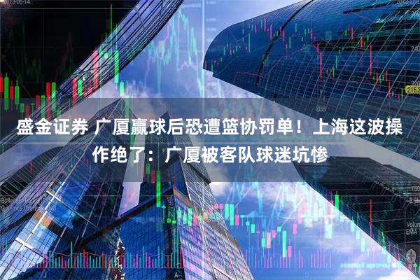 盛金证券 广厦赢球后恐遭篮协罚单！上海这波操作绝了：广厦被客队球迷坑惨