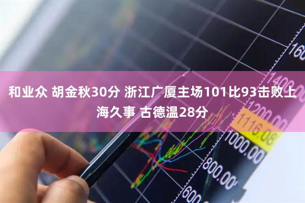 和业众 胡金秋30分 浙江广厦主场101比93击败上海久事 古德温28分