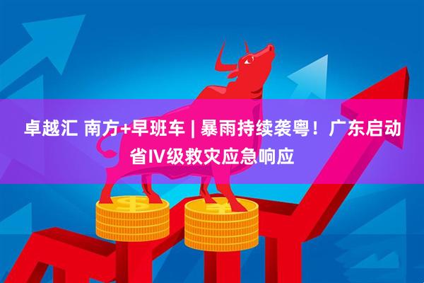 卓越汇 南方+早班车 | 暴雨持续袭粤！广东启动省Ⅳ级救灾应急响应