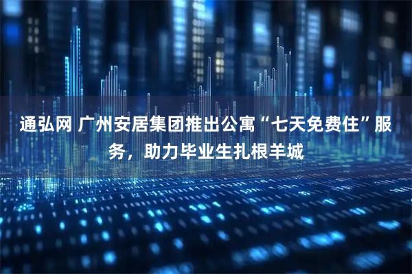 通弘网 广州安居集团推出公寓“七天免费住”服务，助力毕业生扎根羊城