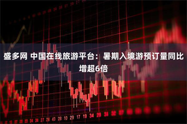 盛多网 中国在线旅游平台：暑期入境游预订量同比增超6倍