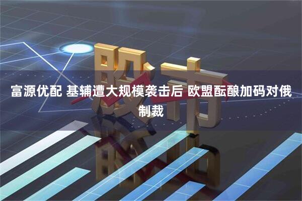 富源优配 基辅遭大规模袭击后 欧盟酝酿加码对俄制裁