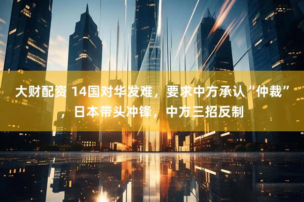大财配资 14国对华发难，要求中方承认“仲裁”，日本带头冲锋，中方三招反制