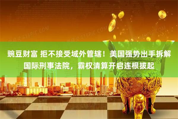 豌豆财富 拒不接受域外管辖！美国强势出手拆解国际刑事法院，霸权清算开启连根拔起