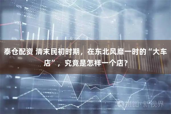 泰仓配资 清末民初时期,在东北风靡一时的“大车店”,究竟是怎样一个店?